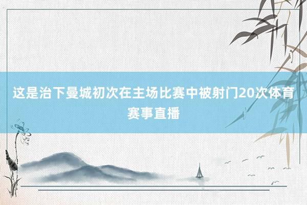 这是治下曼城初次在主场比赛中被射门20次体育赛事直播
