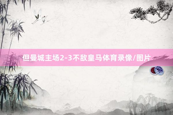 但曼城主场2-3不敌皇马体育录像/图片