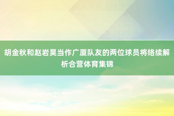 胡金秋和赵岩昊当作广厦队友的两位球员将络续解析合营体育集锦