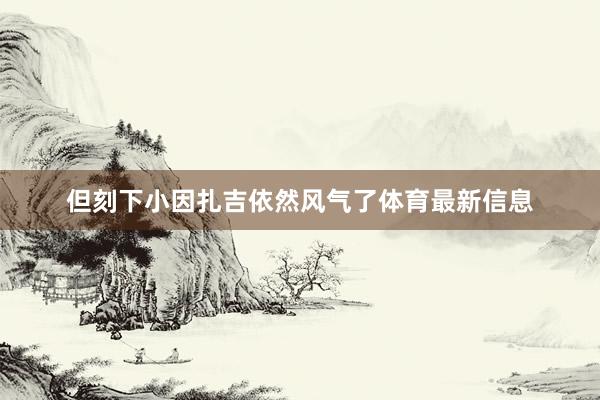 但刻下小因扎吉依然风气了体育最新信息