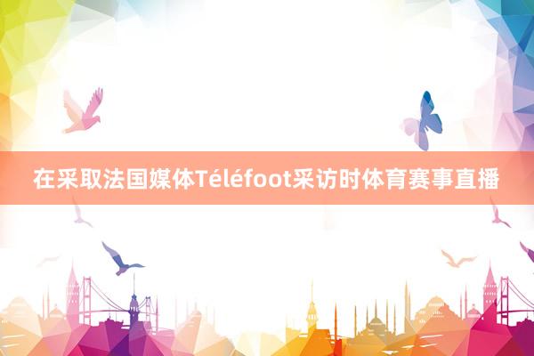 在采取法国媒体Téléfoot采访时体育赛事直播