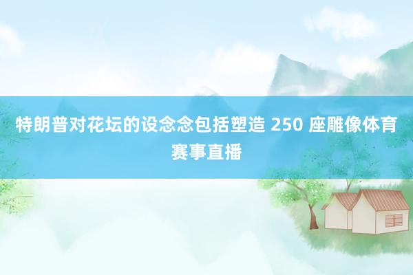 特朗普对花坛的设念念包括塑造 250 座雕像体育赛事直播