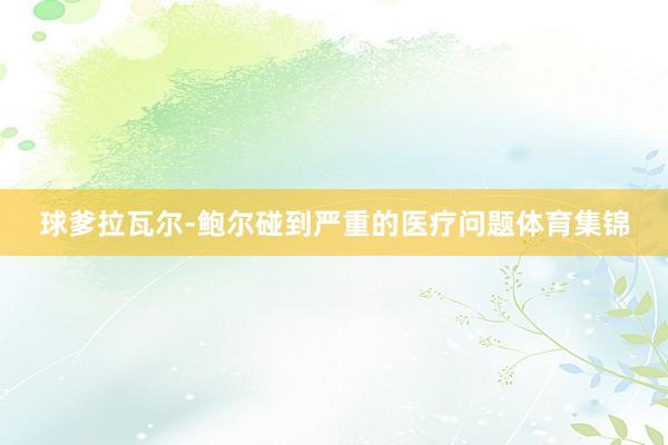 球爹拉瓦尔-鲍尔碰到严重的医疗问题体育集锦