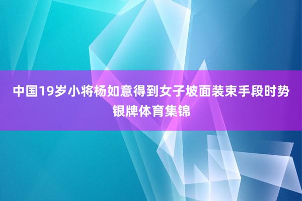 中国19岁小将杨如意得到女子坡面装束手段时势银牌体育集锦