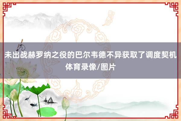 未出战赫罗纳之役的巴尔韦德不异获取了调度契机体育录像/图片