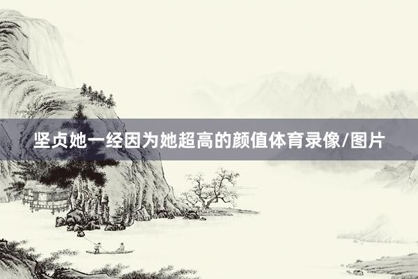 坚贞她一经因为她超高的颜值体育录像/图片