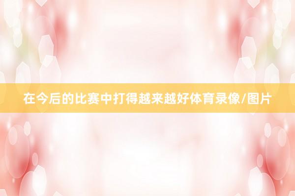 在今后的比赛中打得越来越好体育录像/图片