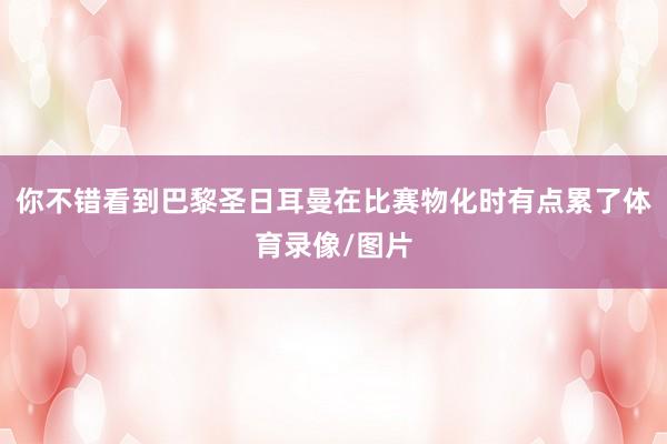 你不错看到巴黎圣日耳曼在比赛物化时有点累了体育录像/图片
