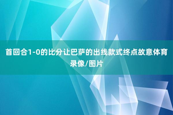 首回合1-0的比分让巴萨的出线款式终点故意体育录像/图片