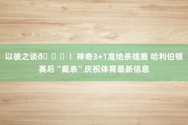 以彼之谈😝！神奇3+1准绝杀雄鹿 哈利伯顿赛后“戴表”庆祝体育最新信息