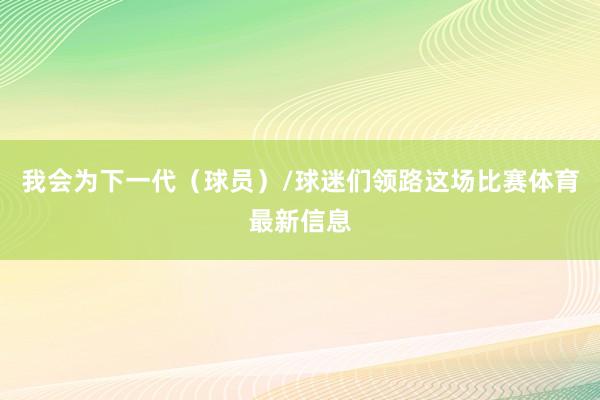 我会为下一代(球员)/球迷们领路这场比赛体育最新信息