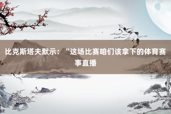 比克斯塔夫默示：“这场比赛咱们该拿下的体育赛事直播