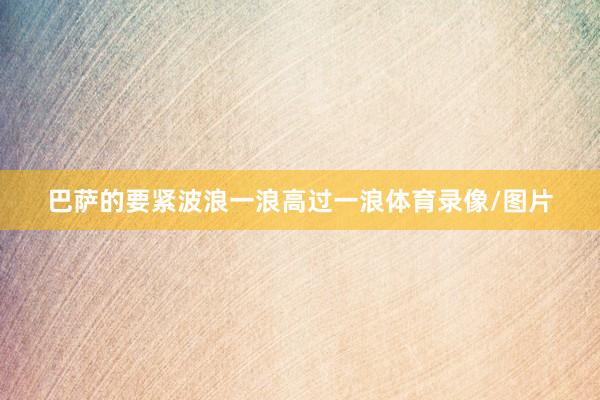 巴萨的要紧波浪一浪高过一浪体育录像/图片