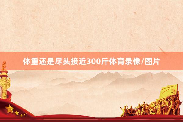 体重还是尽头接近300斤体育录像/图片