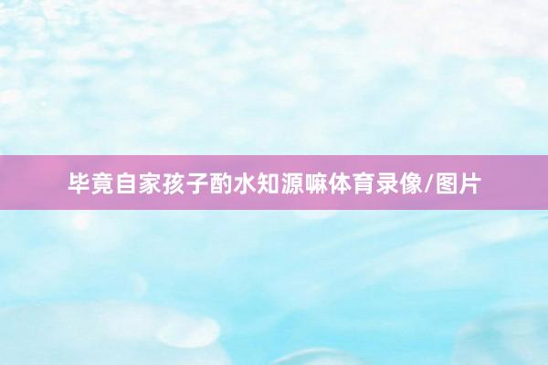 毕竟自家孩子酌水知源嘛体育录像/图片
