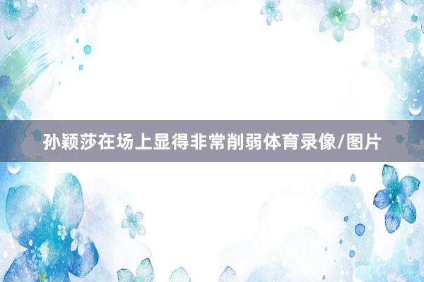 孙颖莎在场上显得非常削弱体育录像/图片