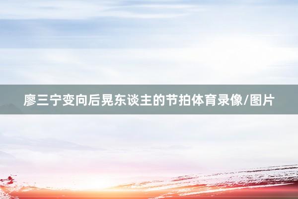 廖三宁变向后晃东谈主的节拍体育录像/图片