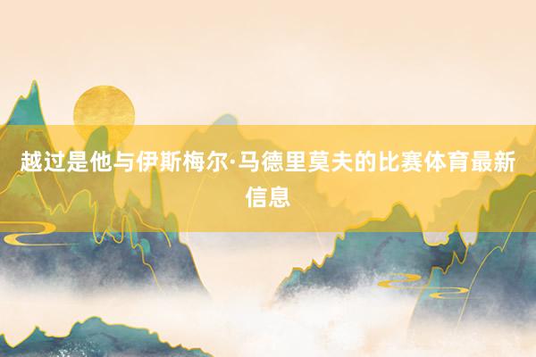 越过是他与伊斯梅尔·马德里莫夫的比赛体育最新信息