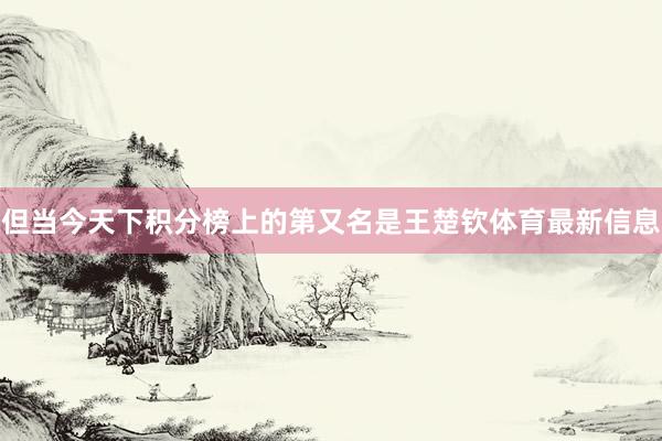 但当今天下积分榜上的第又名是王楚钦体育最新信息