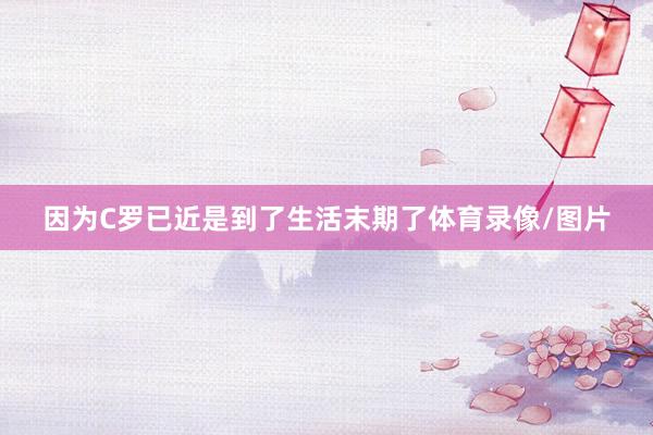 因为C罗已近是到了生活末期了体育录像/图片