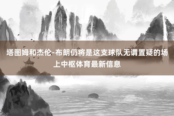 塔图姆和杰伦-布朗仍将是这支球队无谓置疑的场上中枢体育最新信息