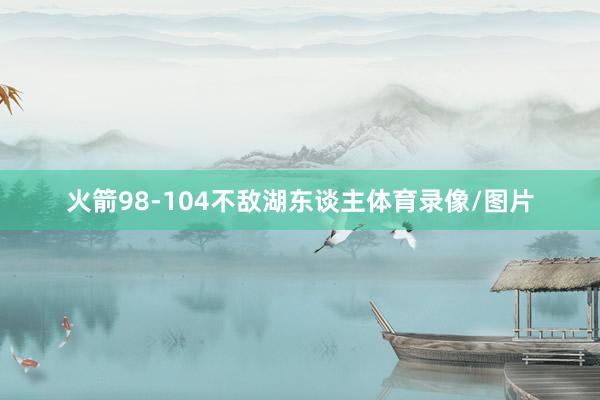 火箭98-104不敌湖东谈主体育录像/图片