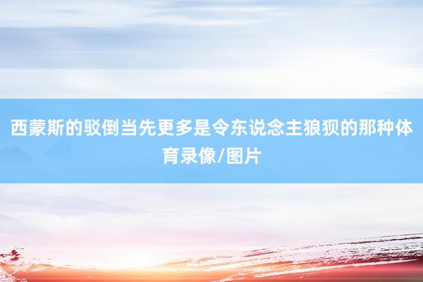 西蒙斯的驳倒当先更多是令东说念主狼狈的那种体育录像/图片