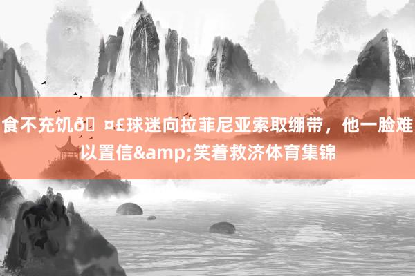 食不充饥🤣球迷向拉菲尼亚索取绷带，他一脸难以置信&笑着救济体育集锦