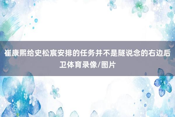 崔康熙给史松宸安排的任务并不是隧说念的右边后卫体育录像/图片