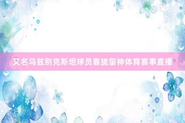又名乌兹别克斯坦球员靠拢留神体育赛事直播