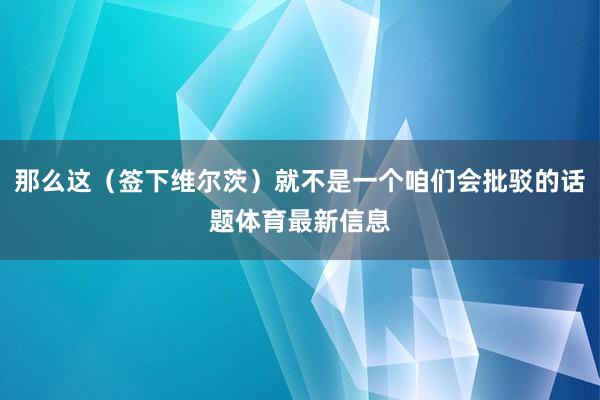 那么这(签下维尔茨)就不是一个咱们会批驳的话题体育最新信息