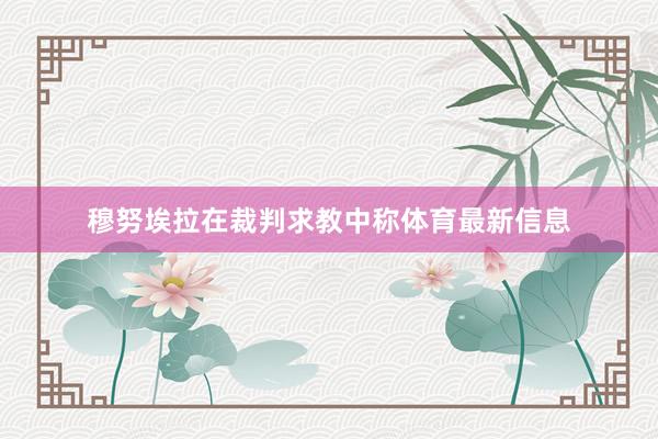 穆努埃拉在裁判求教中称体育最新信息