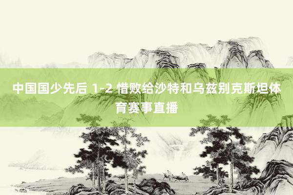 中国国少先后 1-2 惜败给沙特和乌兹别克斯坦体育赛事直播