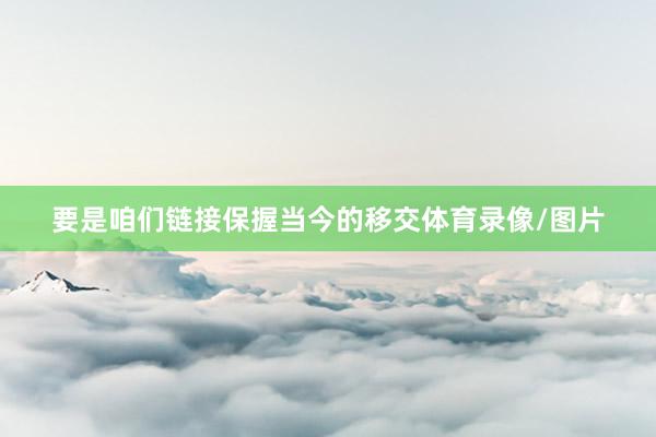 要是咱们链接保握当今的移交体育录像/图片