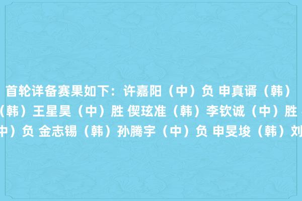 首轮详备赛果如下: 许嘉阳(中)负 申真谞(韩) 谢科(中)负 朴廷桓(韩) 王星昊(中)胜 偰玹准(韩) 李钦诚(中)胜 罗玄(韩) 江维杰(中)负 金志锡(韩) 孙腾宇(中)负 申旻埈