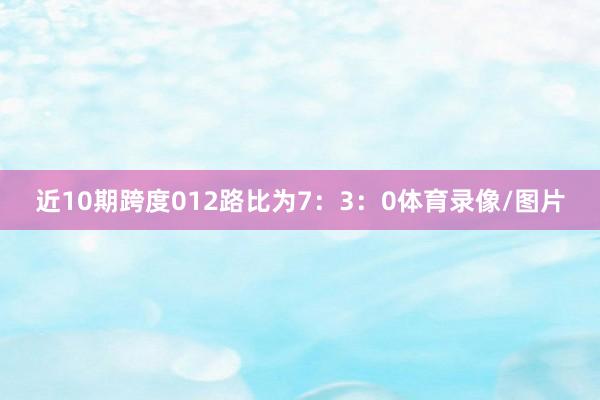 近10期跨度012路比为7：3：0体育录像/图片