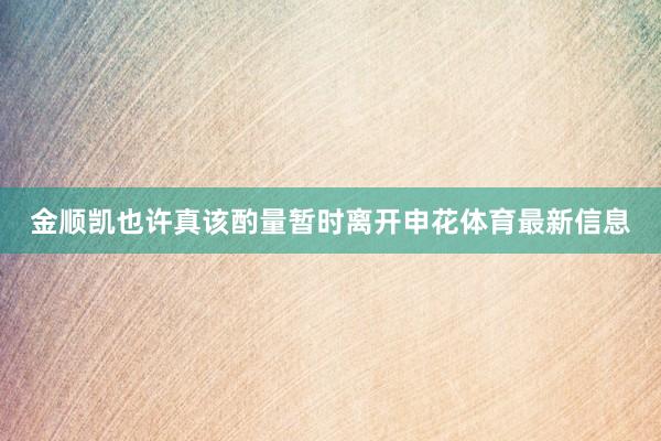金顺凯也许真该酌量暂时离开申花体育最新信息