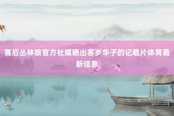 赛后丛林狼官方社媒晒出客岁华子的记载片体育最新信息
