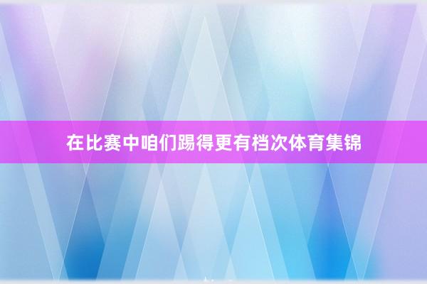 在比赛中咱们踢得更有档次体育集锦