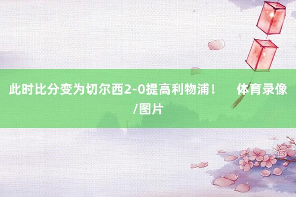 此时比分变为切尔西2-0提高利物浦！    体育录像/图片