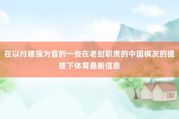在以付建强为首的一些在老挝职责的中国棋友的提拔下体育最新信息