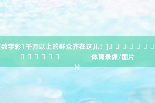 中过数字彩1千万以上的群众齐在这儿！]															                体育录像/图片