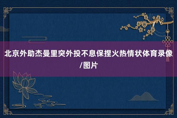 北京外助杰曼里突外投不息保捏火热情状体育录像/图片