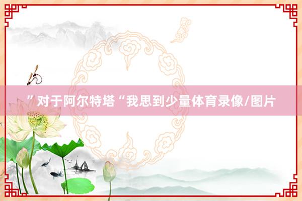 ”对于阿尔特塔“我思到少量体育录像/图片