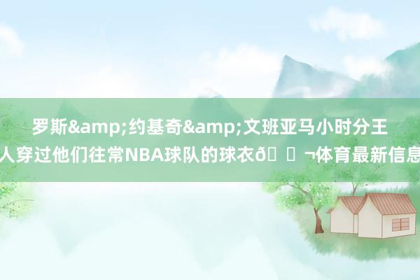 罗斯&约基奇&文班亚马小时分王人穿过他们往常NBA球队的球衣🍬体育最新信息
