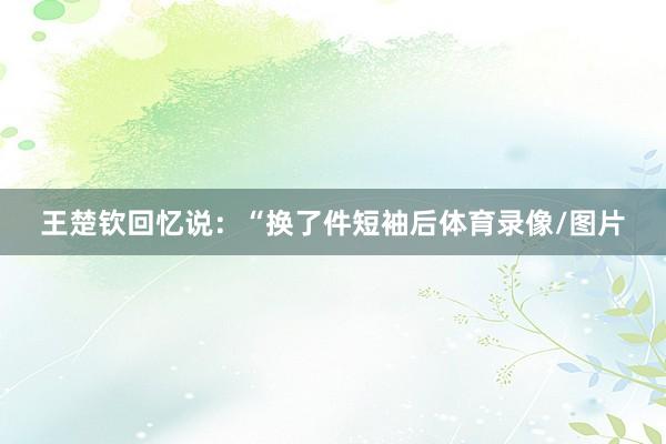 王楚钦回忆说：“换了件短袖后体育录像/图片