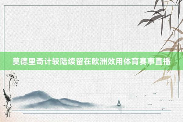 莫德里奇计较陆续留在欧洲效用体育赛事直播
