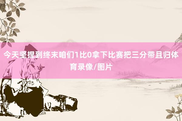 今天坚捏到终末咱们1比0拿下比赛把三分带且归体育录像/图片