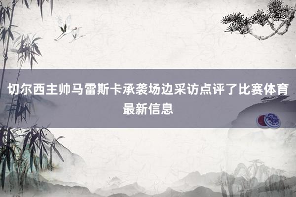切尔西主帅马雷斯卡承袭场边采访点评了比赛体育最新信息