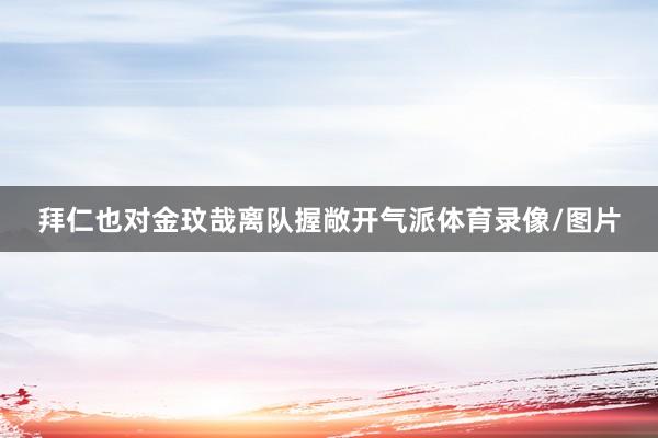 拜仁也对金玟哉离队握敞开气派体育录像/图片